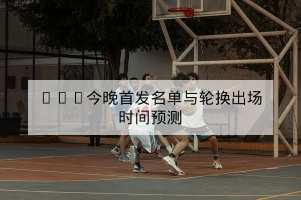 NBA常规赛末段轮换变化与关键比赛复盘